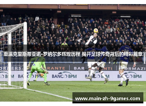 重温克里斯蒂亚诺·罗纳尔多辉煌历程 揭开足球传奇背后的精彩篇章