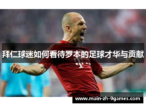 拜仁球迷如何看待罗本的足球才华与贡献 拜仁球迷如何看待罗本的足球才华与贡献